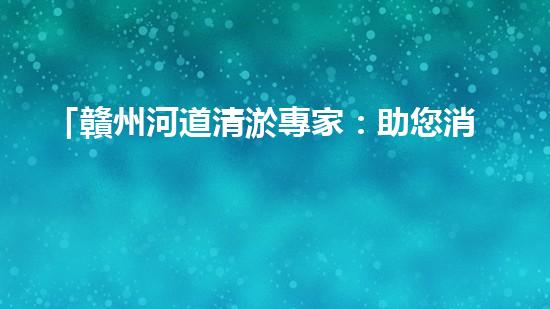 「贛州河道清淤專家：助您消除隱患，維護水域安全與生態(tài)平衡！」
